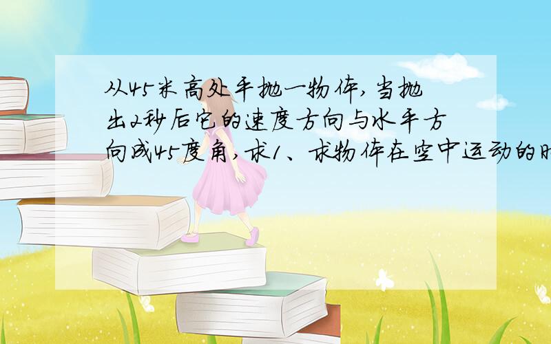 从45米高处平抛一物体,当抛出2秒后它的速度方向与水平方向成45度角,求1、求物体在空中运动的时间?2、抛