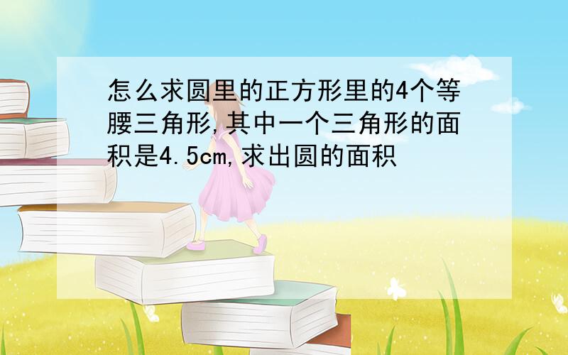 怎么求圆里的正方形里的4个等腰三角形,其中一个三角形的面积是4.5cm,求出圆的面积