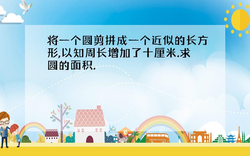 将一个圆剪拼成一个近似的长方形,以知周长增加了十厘米.求圆的面积.