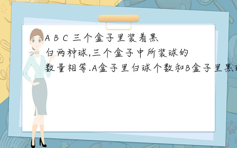 A B C 三个盒子里装着黑白两种球,三个盒子中所装球的数量相等.A盒子里白球个数和B盒子里黑球个数相等.