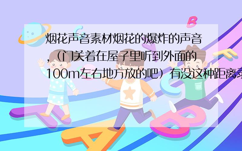 烟花声音素材烟花的爆炸的声音,（门关着在屋子里听到外面的100m左右地方放的吧）有没这种距离录下来的声音 背景无杂音