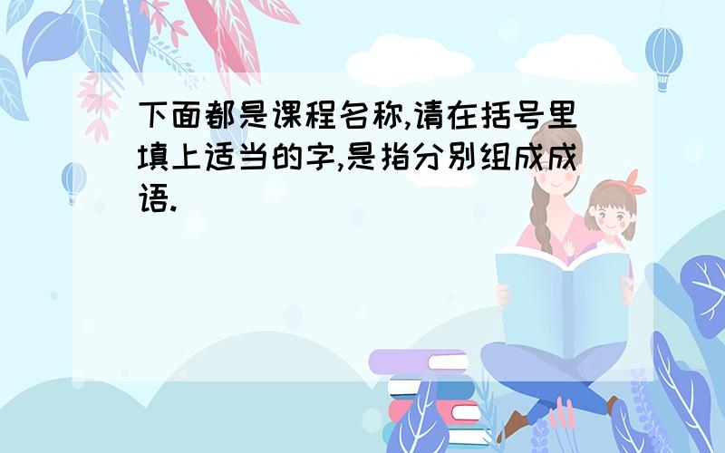 下面都是课程名称,请在括号里填上适当的字,是指分别组成成语.