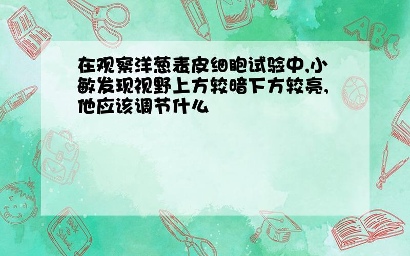 在观察洋葱表皮细胞试验中,小敏发现视野上方较暗下方较亮,他应该调节什么