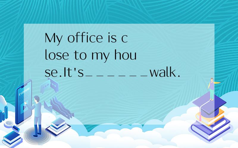 My office is close to my house.It's______walk.