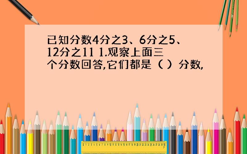 已知分数4分之3、6分之5、12分之11 1.观察上面三个分数回答,它们都是（ ）分数,