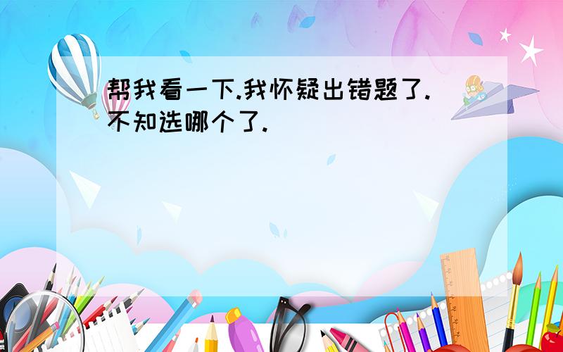 帮我看一下.我怀疑出错题了.不知选哪个了.