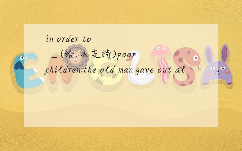 in order to＿ ＿ ＿(给.以支持)poor children,the old man gave out al