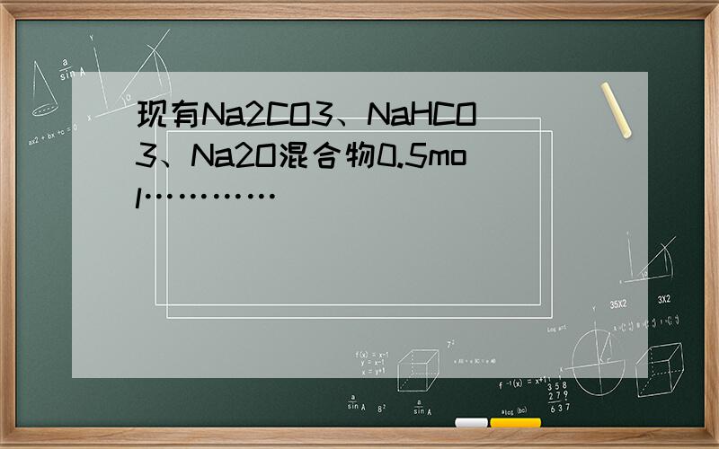 现有Na2CO3、NaHCO3、Na2O混合物0.5mol…………