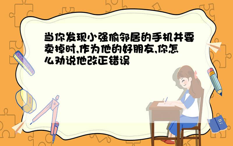 当你发现小强偷邻居的手机并要卖掉时,作为他的好朋友,你怎么劝说他改正错误