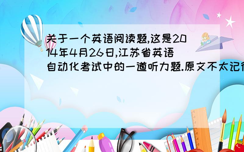 关于一个英语阅读题,这是2014年4月26日,江苏省英语自动化考试中的一道听力题.原文不太记得了.大概意思是知道的.文章