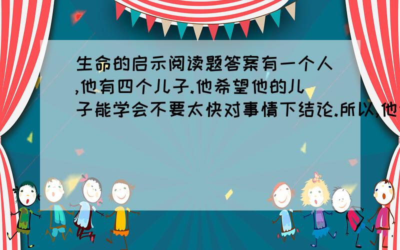 生命的启示阅读题答案有一个人,他有四个儿子.他希望他的儿子能学会不要太快对事情下结论.所以,他依次给他四个孩子一个问题,