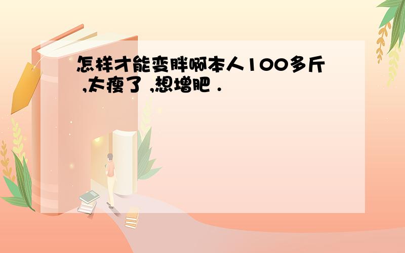 怎样才能变胖啊本人100多斤 ,太瘦了 ,想增肥 .