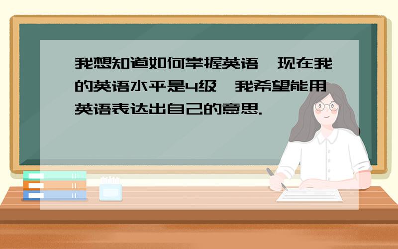 我想知道如何掌握英语,现在我的英语水平是4级,我希望能用英语表达出自己的意思.