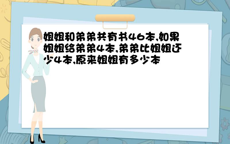 姐姐和弟弟共有书46本,如果姐姐给弟弟4本,弟弟比姐姐还少4本,原来姐姐有多少本