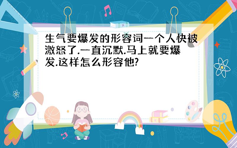 生气要爆发的形容词一个人快被激怒了.一直沉默.马上就要爆发.这样怎么形容他?