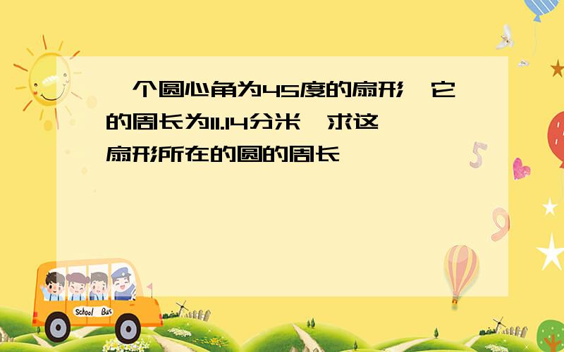 一个圆心角为45度的扇形,它的周长为11.14分米,求这扇形所在的圆的周长