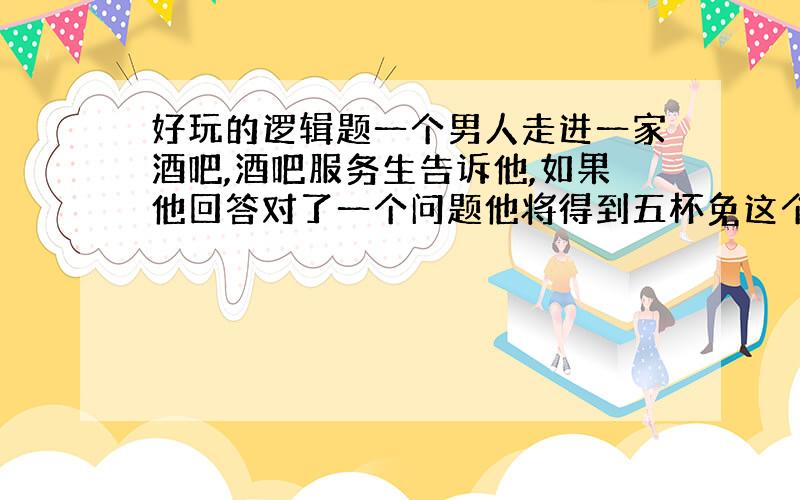 好玩的逻辑题一个男人走进一家酒吧,酒吧服务生告诉他,如果他回答对了一个问题他将得到五杯免这个男人欣然同意了.服务生在吧台