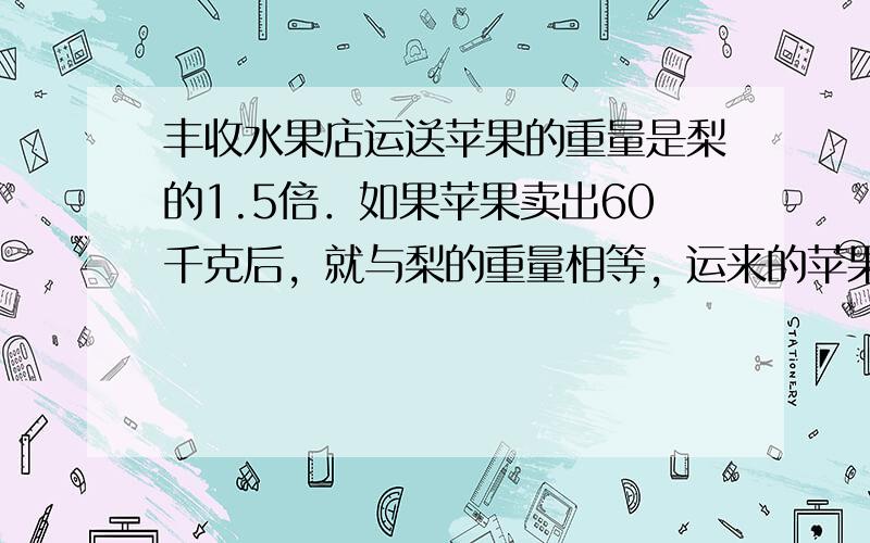 丰收水果店运送苹果的重量是梨的1.5倍．如果苹果卖出60千克后，就与梨的重量相等，运来的苹果和梨各有多少千克？