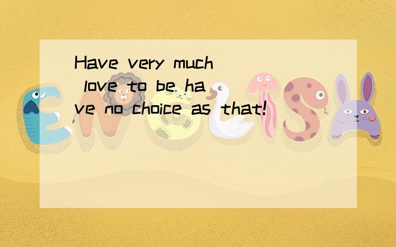 Have very much love to be have no choice as that!