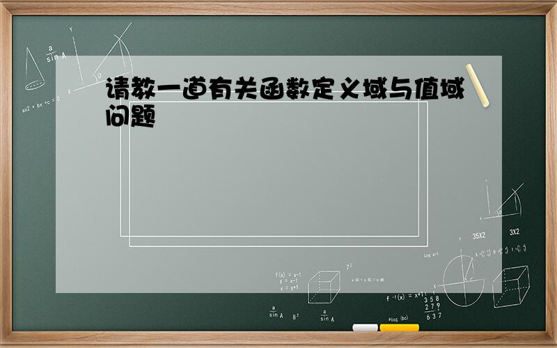 请教一道有关函数定义域与值域问题