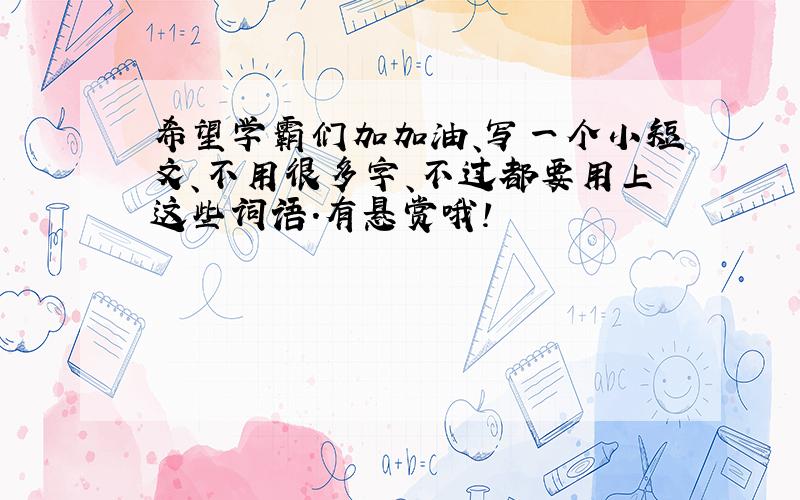 希望学霸们加加油、写一个小短文、不用很多字、不过都要用上这些词语.有悬赏哦!