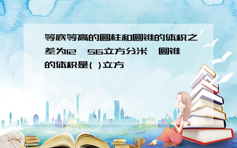 等底等高的圆柱和圆锥的体积之差为12、56立方分米,圆锥的体积是( )立方