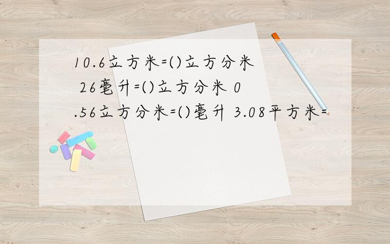 10.6立方米=()立方分米 26毫升=()立方分米 0.56立方分米=()毫升 3.08平方米=