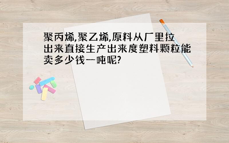 聚丙烯,聚乙烯,原料从厂里拉出来直接生产出来度塑料颗粒能卖多少钱一吨呢?