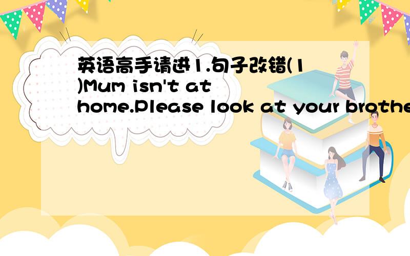 英语高手请进1.句子改错(1)Mum isn't at home.Please look at your brother