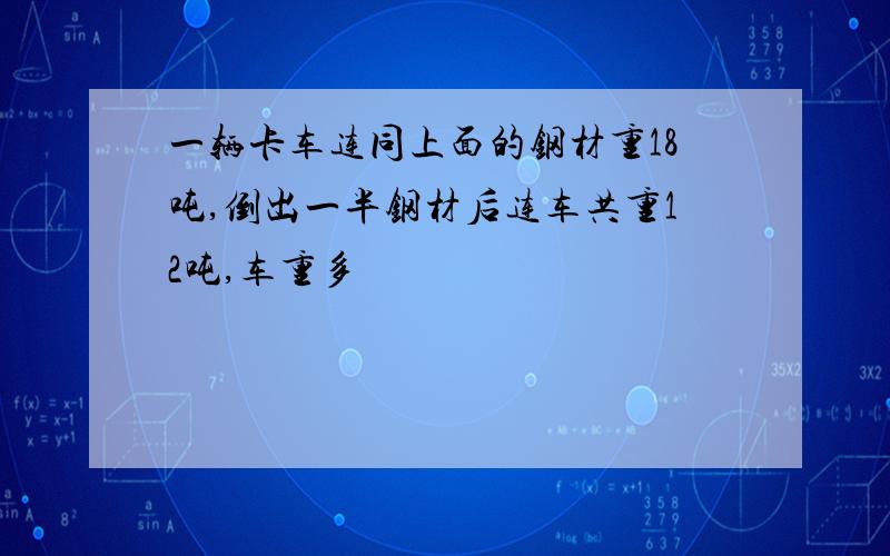 一辆卡车连同上面的钢材重18吨,倒出一半钢材后连车共重12吨,车重多