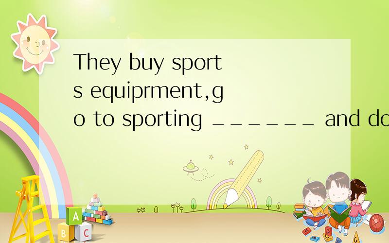 They buy sports equiprment,go to sporting ______ and do many