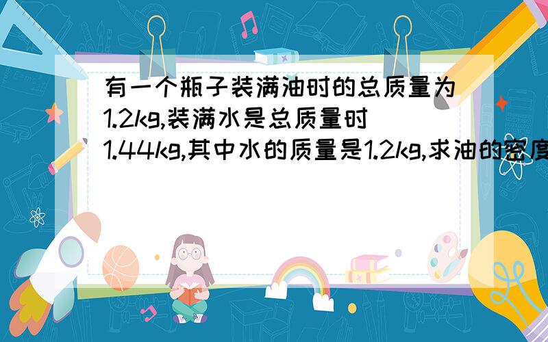 有一个瓶子装满油时的总质量为1.2kg,装满水是总质量时1.44kg,其中水的质量是1.2kg,求油的密度?