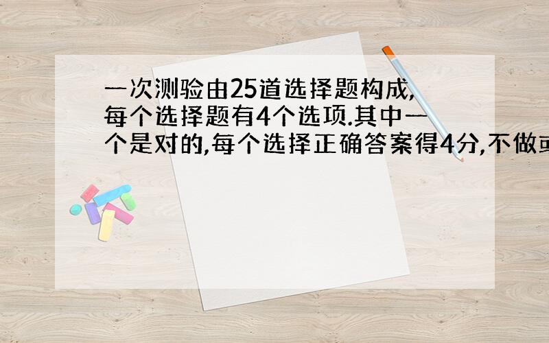 一次测验由25道选择题构成,每个选择题有4个选项.其中一个是对的,每个选择正确答案得4分,不做或做错不得分.满分100,