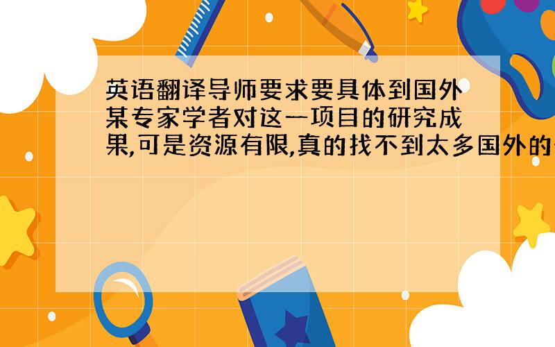 英语翻译导师要求要具体到国外某专家学者对这一项目的研究成果,可是资源有限,真的找不到太多国外的研究,