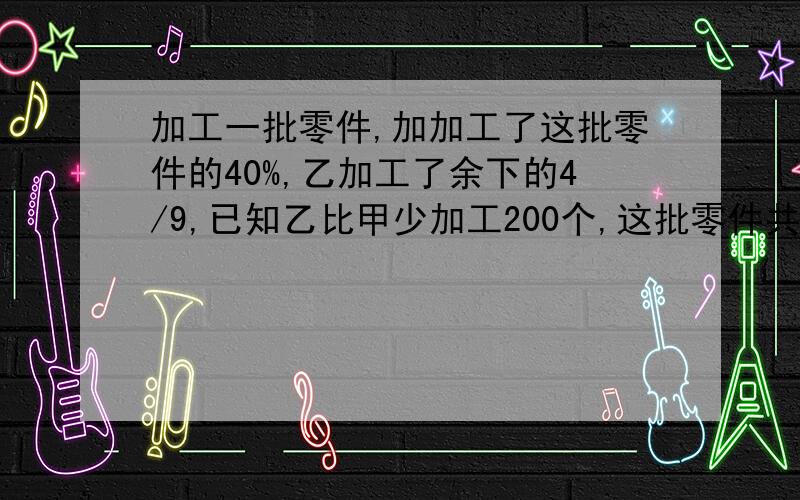 加工一批零件,加加工了这批零件的40%,乙加工了余下的4/9,已知乙比甲少加工200个,这批零件共多少个.