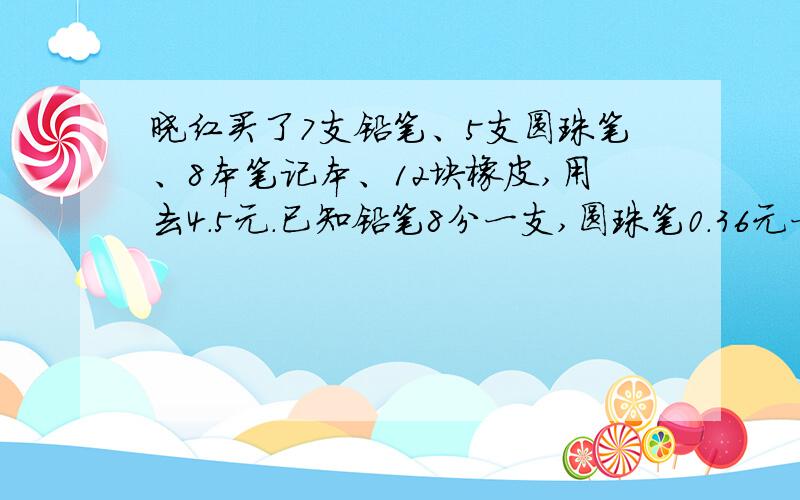 晓红买了7支铅笔、5支圆珠笔、8本笔记本、12块橡皮,用去4.5元.已知铅笔8分一支,圆珠笔0.36元一支,售货员的账算