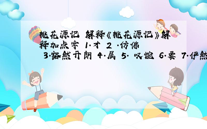 桃花源记 解释《桃花源记》解释加点字 1.才 2 .仿佛 3.豁然开朗 4.属 5. 叹惋 6.要 7.俨然 8 .交通