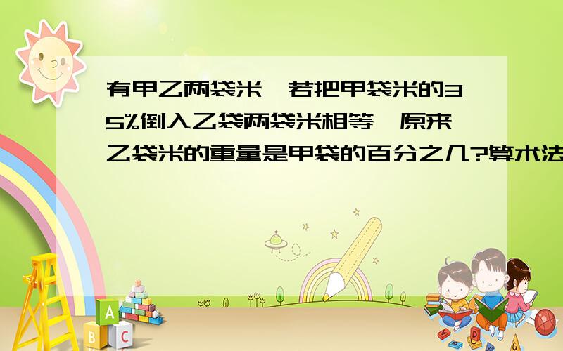 有甲乙两袋米,若把甲袋米的35%倒入乙袋两袋米相等,原来乙袋米的重量是甲袋的百分之几?算术法`!