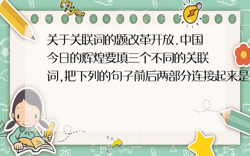 关于关联词的题改革开放.中国今日的辉煌要填三个不同的关联词,把下列的句子前后两部分连接起来是改革开放。中国今日的辉煌这句