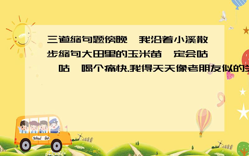 三道缩句题傍晚,我沿着小溪散步缩句大田里的玉米苗一定会咕咚咕咚喝个痛快.我得天天像老朋友似的关怀他们