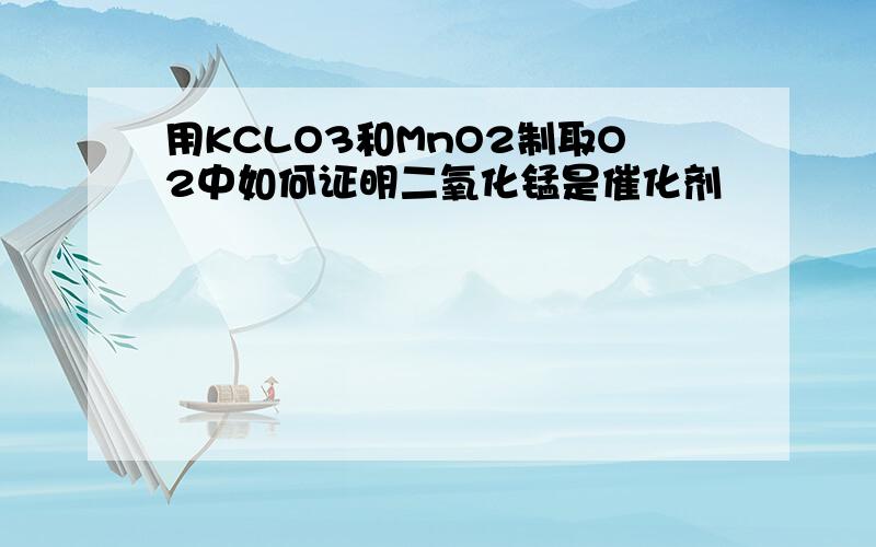 用KCLO3和MnO2制取O2中如何证明二氧化锰是催化剂