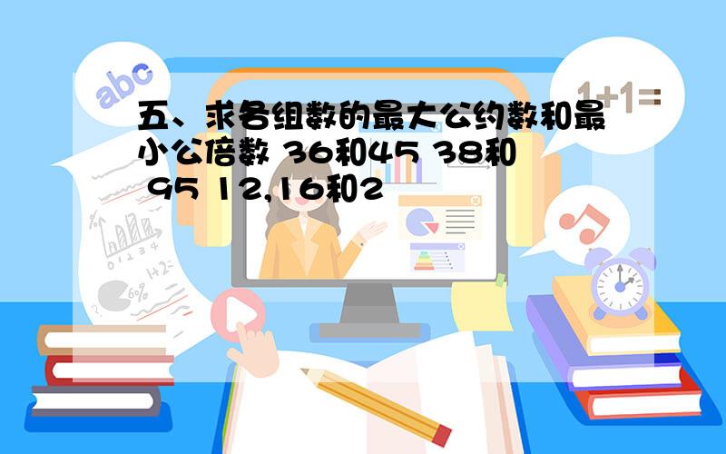 五、求各组数的最大公约数和最小公倍数 36和45 38和 95 12,16和2