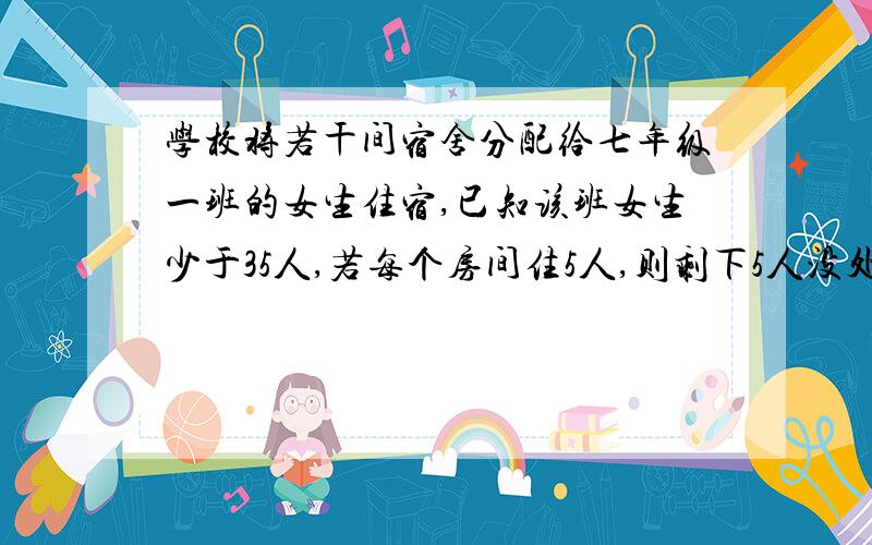 学校将若干间宿舍分配给七年级一班的女生住宿,已知该班女生少于35人,若每个房间住5人,则剩下5人没处住；若每个房间住8人