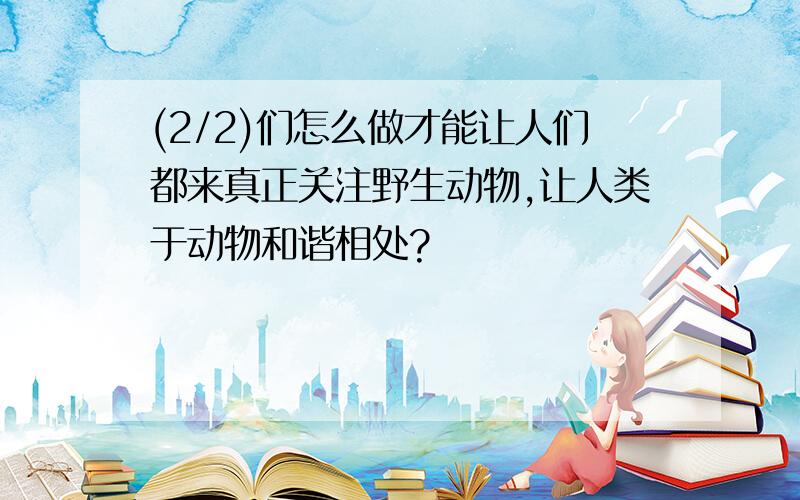 (2/2)们怎么做才能让人们都来真正关注野生动物,让人类于动物和谐相处?