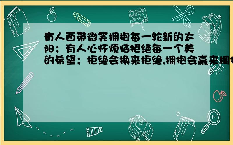 有人面带微笑拥抱每一轮新的太阳；有人心怀烦恼拒绝每一个美的希望；拒绝会换来拒绝,拥抱会赢来拥抱.