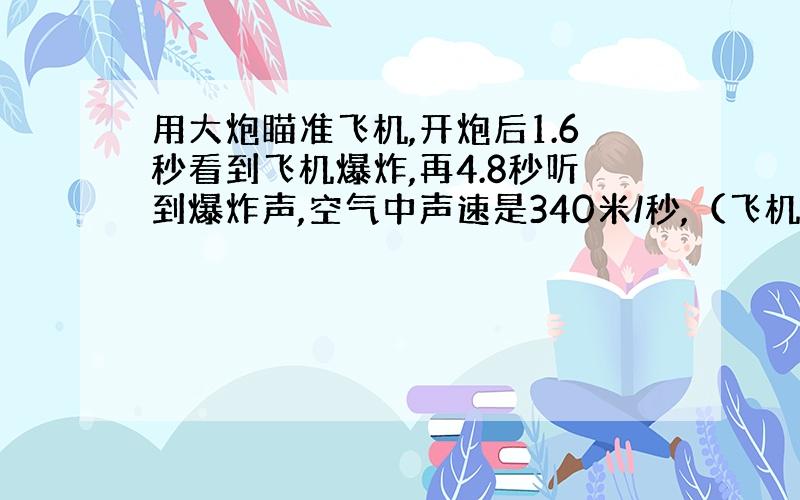 用大炮瞄准飞机,开炮后1.6秒看到飞机爆炸,再4.8秒听到爆炸声,空气中声速是340米/秒,（飞机静止,不计光速）炮弹的