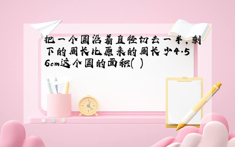 把一个圆沿着直径切去一半,剩下的周长比原来的周长少4.56cm这个圆的面积( )