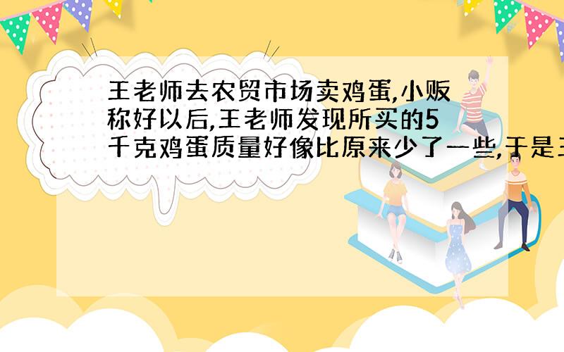 王老师去农贸市场卖鸡蛋,小贩称好以后,王老师发现所买的5千克鸡蛋质量好像比原来少了一些,于是王老师就把