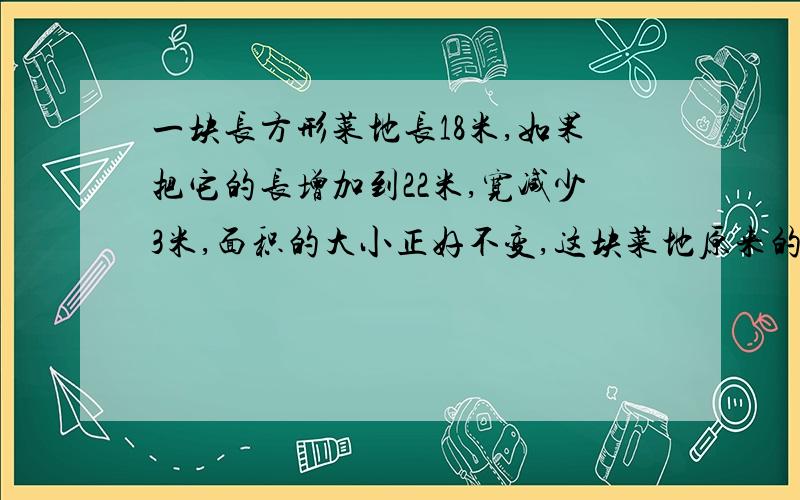 一块长方形菜地长18米,如果把它的长增加到22米,宽减少3米,面积的大小正好不变,这块菜地原来的面积是?