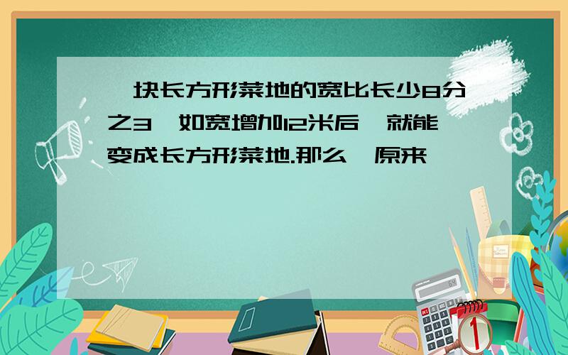 一块长方形菜地的宽比长少8分之3,如宽增加12米后,就能变成长方形菜地.那么,原来